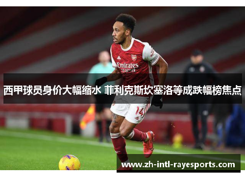 西甲球员身价大幅缩水 菲利克斯坎塞洛等成跌幅榜焦点