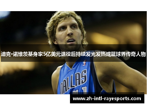 迪克·诺维茨基身家5亿美元退役后持续发光发热成篮球界传奇人物