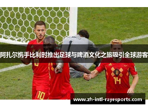 阿扎尔携手比利时推出足球与啤酒文化之旅吸引全球游客