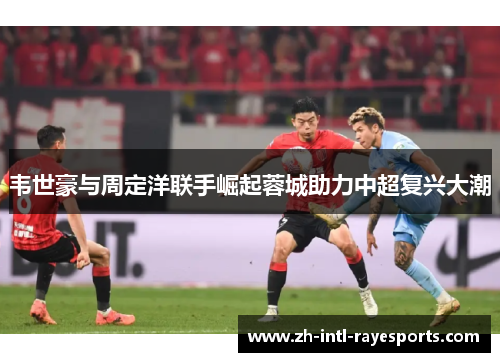 韦世豪与周定洋联手崛起蓉城助力中超复兴大潮