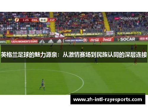 英格兰足球的魅力源泉:从激情赛场到民族认同的深层连接 英格兰足球的魅力源泉:从激情赛场到民族认同的深层连接