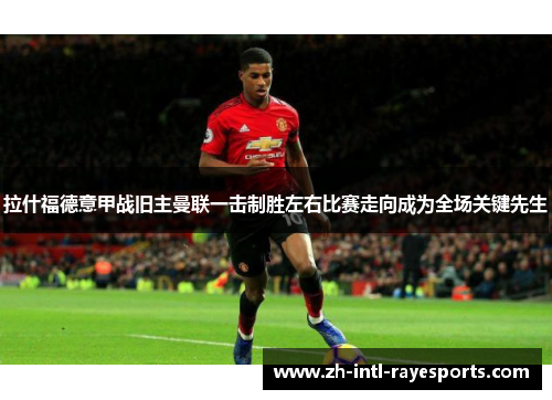 拉什福德意甲战旧主曼联一击制胜左右比赛走向成为全场关键先生 拉什福德意甲战旧主曼联一击制胜左右比赛走向成为全场关键先生