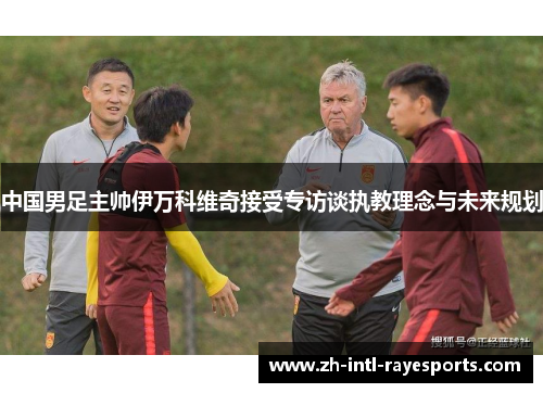 中国男足主帅伊万科维奇接受专访谈执教理念与未来规划