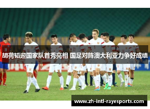 胡荷韬迎国家队首秀亮相 国足对阵澳大利亚力争好成绩