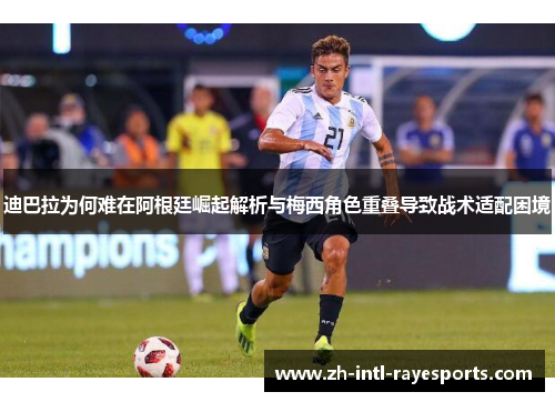 迪巴拉为何难在阿根廷崛起解析与梅西角色重叠导致战术适配困境 迪巴拉为何难在阿根廷崛起解析与梅西角色重叠导致战术适配困境
